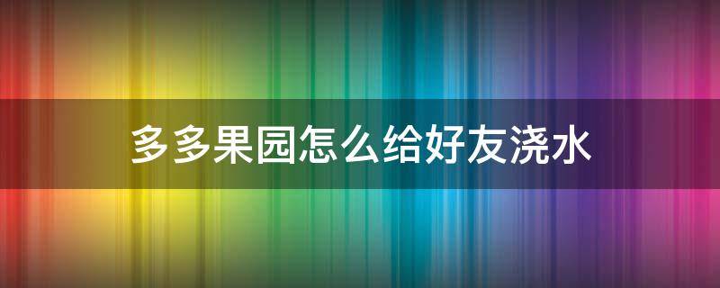 多多果园怎么给好友浇水 拼多多果园怎么能快速浇水