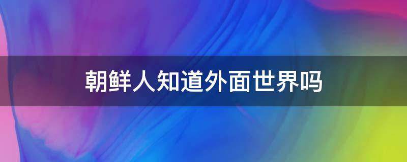 朝鲜人知道外面世界吗（朝鲜不知道外面世界）