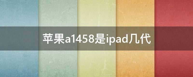 苹果a1458是ipad几代 苹果a1458是ipad几代几寸的