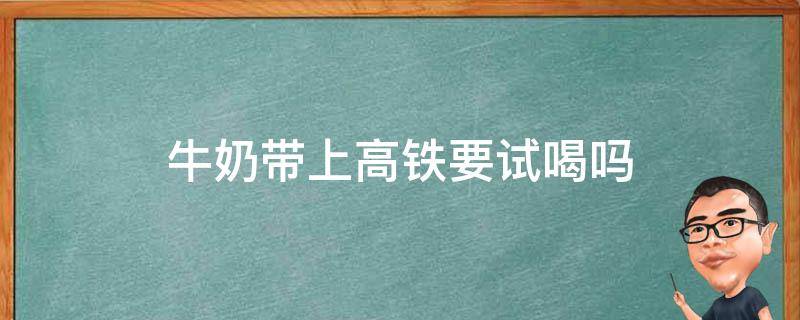 牛奶带上高铁要试喝吗 高铁可以带牛奶吗,还要试喝吗