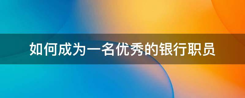 如何成为一名优秀的银行职员 如何做好一名银行职员