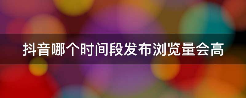 抖音哪个时间段发布浏览量会高 哪个时间段发抖音浏览量最高