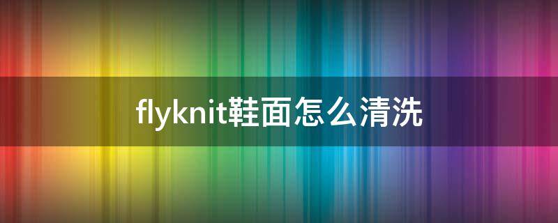 flyknit鞋面怎么清洗（yeezy编织鞋面怎么清洗）