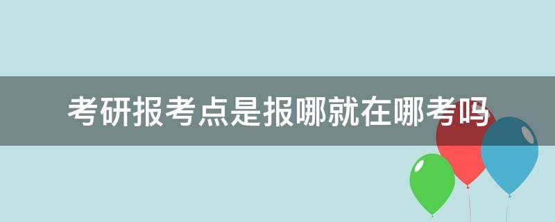 考研报考点是报哪就在哪考吗（考研报考点一般在哪里）