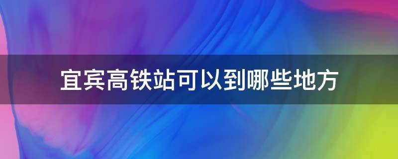 宜宾高铁站可以到哪些地方 宜宾高铁能到哪些地方