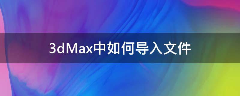 3dMax中如何导入文件 3dmax怎么导入文件