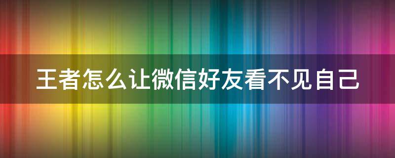 王者怎么让微信好友看不见自己 王者怎么让微信好友看不见自己在哪