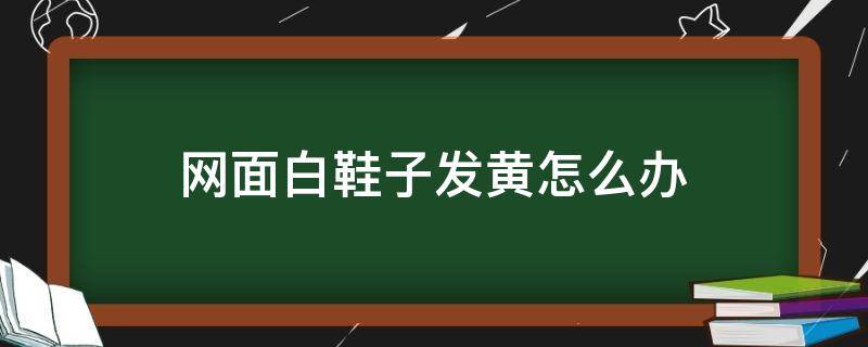 网面白鞋子发黄怎么办（网面白鞋泛黄怎么办）