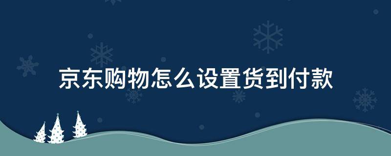 京东购物怎么设置货到付款（京东怎么设置到货自动付款）