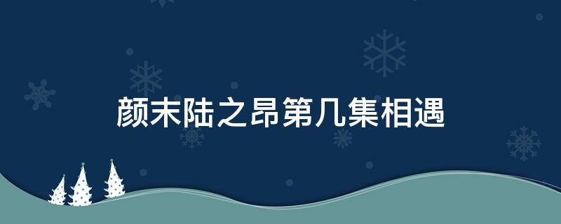 颜末陆之昂第几集相遇 颜末陆之昂第几集在一起