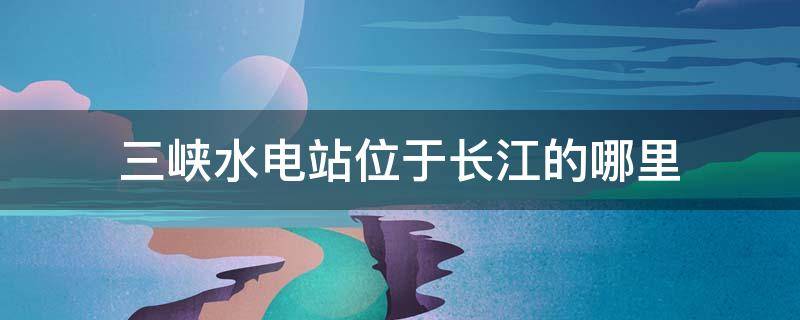 三峡水电站位于长江的哪里（三三峡水电站位于长江哪里）