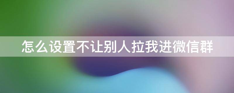 怎么设置不让别人拉我进微信群 设置拉我进群必须经过我同意