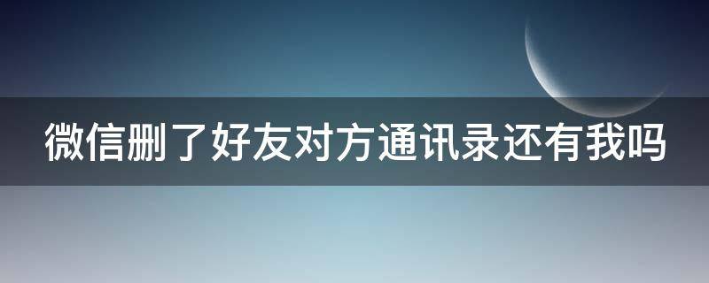 微信删了好友对方通讯录还有我吗（微信删了好友对方通讯录还有我吗知乎）