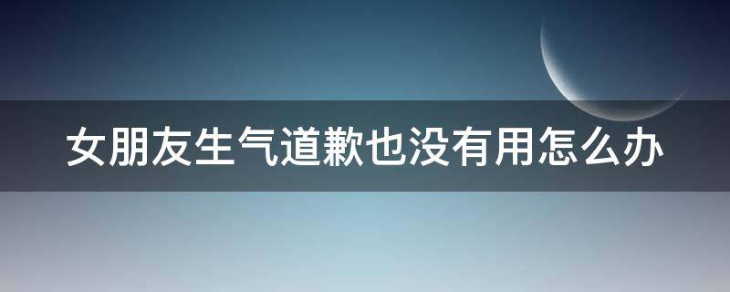 女朋友生气道歉也没有用怎么办（女朋友生气了道歉没用怎么办）