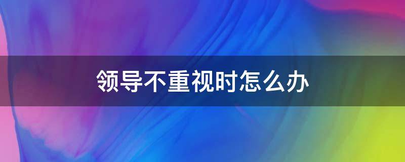 领导不重视时怎么办（领导不重视如何解决）