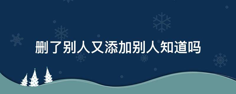 删了别人又添加别人知道吗（删了再添加别人知道么）