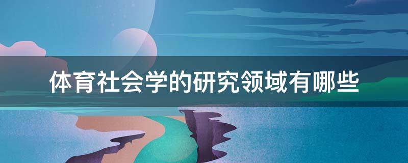 体育社会学的研究领域有哪些 体育社会学研究领域包括哪些?