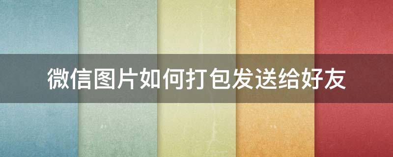微信图片如何打包发送给好友（怎么给图片打包发给微信好友）