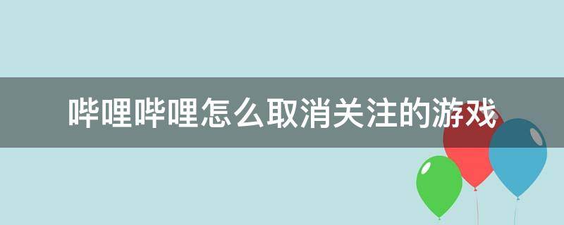 哔哩哔哩怎么取消关注的游戏（哔哩哔哩如何取消关注）