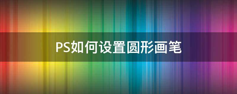 PS如何设置圆形画笔 怎么把ps中的画笔工具调成圆