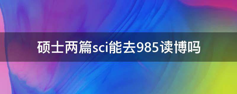 硕士两篇sci能去985读博吗（硕士一篇SCI能去985读博吗）