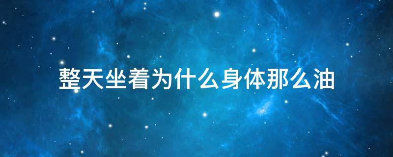 整天坐着为什么身体那么油 为什么身体老是油油的