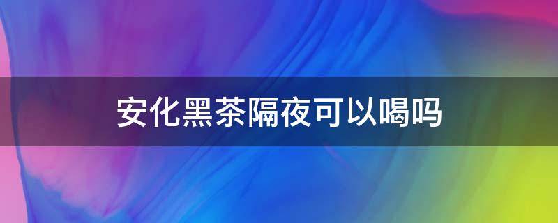 安化黑茶隔夜可以喝吗（安化黑茶隔夜能喝吗?）