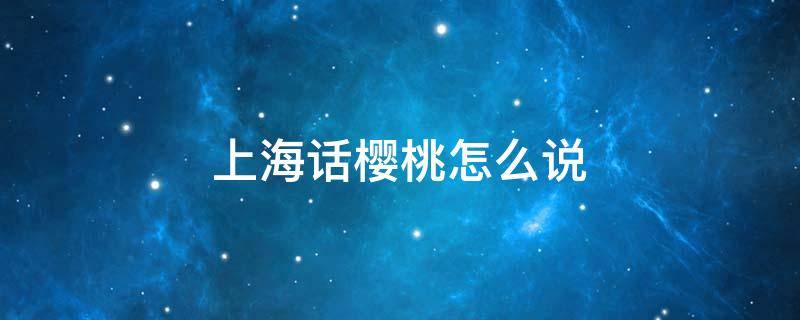 上海话樱桃怎么说 上海话樱桃小嘴吃樱桃