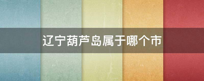 辽宁葫芦岛属于哪个市 辽宁葫芦岛属于哪个市买东西地址不清晰