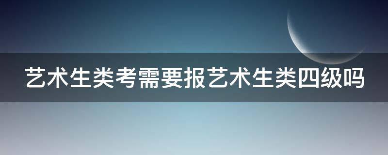 艺术生类考需要报艺术生类四级吗 艺术生类考需要报艺术生类四级吗知乎