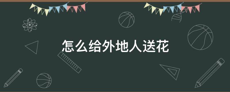 怎么给外地人送花（怎么给外地的人送花）