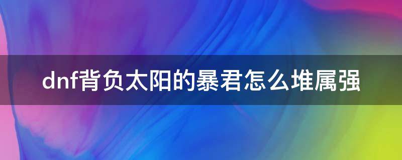 dnf背负太阳的暴君怎么堆属强 背负太阳的暴君11件属强怎么堆