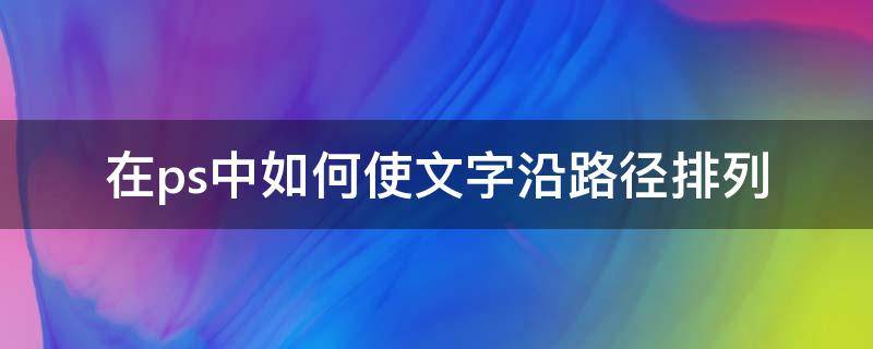 在ps中如何使文字沿路径排列（ps怎么让文字沿着路径）