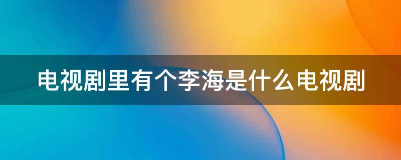 电视剧里有个李海是什么电视剧 电视剧里有个李海是什么电视剧名字