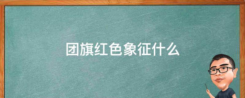 团旗红色象征什么 团旗为红色的意义