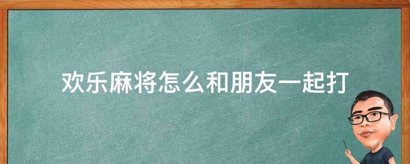 欢乐麻将怎么和朋友一起打（欢乐打麻将怎么和朋友一起玩）