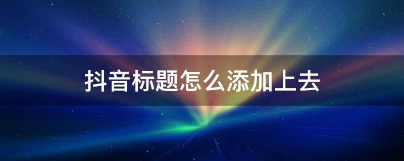 抖音标题怎么添加上去（抖音标题怎么添加上去的）