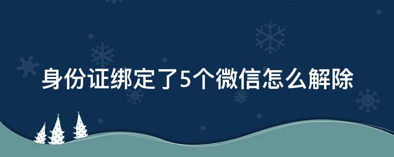 身份证绑定了5个微信怎么解除 微信绑定身份超过5个微信怎么解除