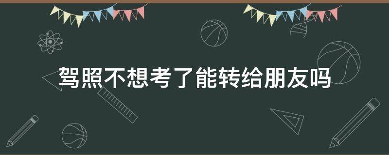 驾照不想考了能转给朋友吗（驾照不想考了能转给朋友吗要钱吗）