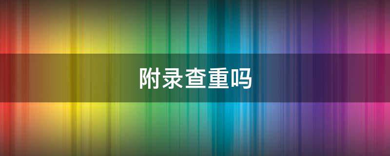 附录查重吗 知网附录查重吗