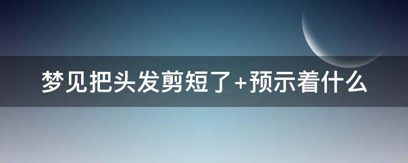 梦见把头发剪短了 梦见把头发剪短了是什么意思 周公解梦