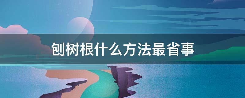 刨树根什么方法最省事 家里刨树刨根吗