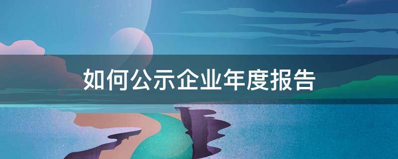 如何公示企业年度报告（企业年度报告显示已公示）