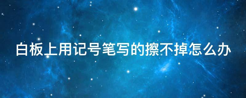 白板上用记号笔写的擦不掉怎么办（白板上的记号笔用什么擦）