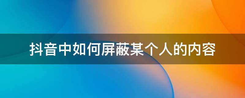 抖音中如何屏蔽某个人的内容 抖音里屏蔽某一个人怎么屏蔽