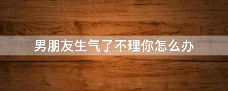 男朋友生气了不理你怎么办 当男朋友生气不理你的时候怎么办