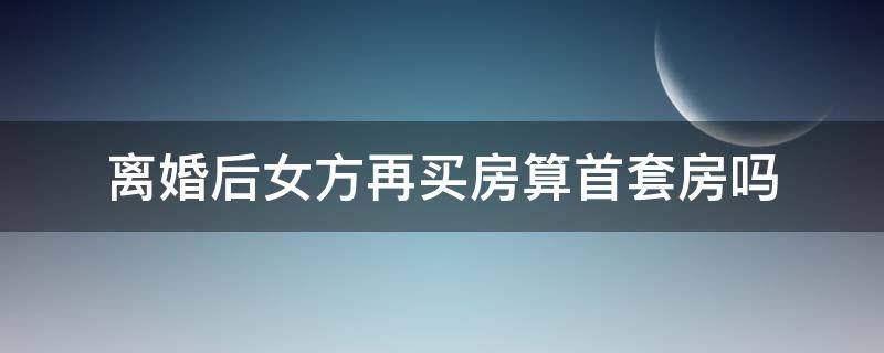离婚后女方再买房算首套房吗 离婚后买房可以算首套吗