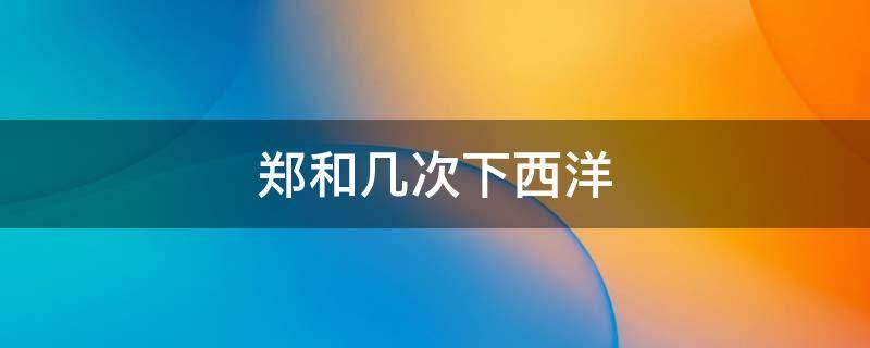 郑和几次下西洋 郑和几次下西洋分别是什么时间