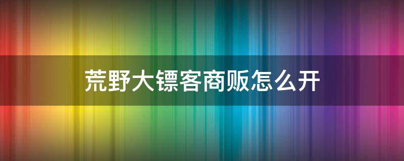 荒野大镖客商贩怎么开（荒野大镖客线上商贩怎么玩）