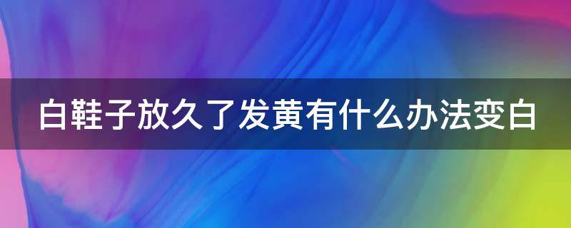 白鞋子放久了发黄有什么办法变白 白鞋子放久了变黄了怎么办